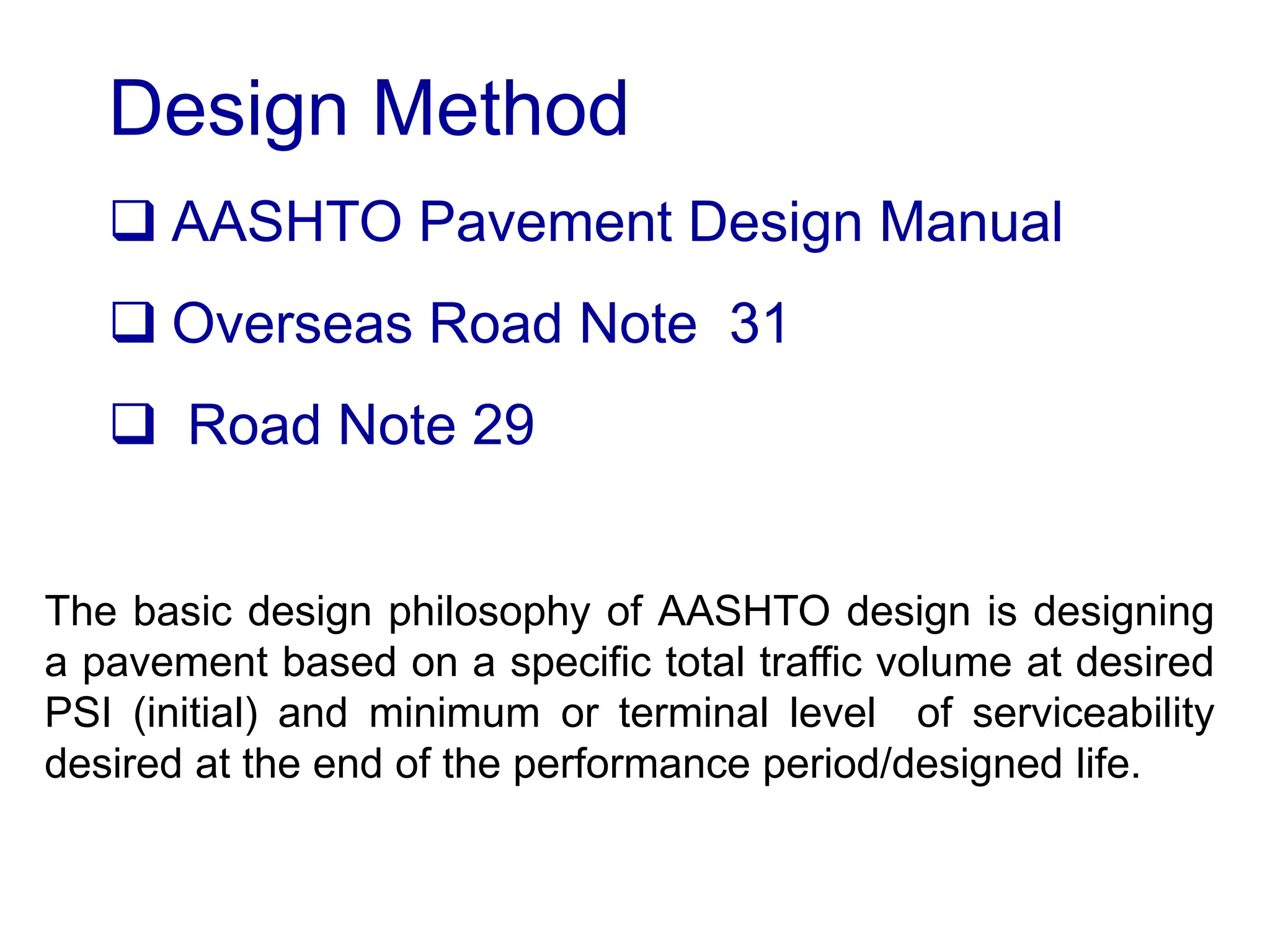 Design Method
 AASHTO Pavement Design Manual
 Overseas Road Note 31
 Road Note 29
The basic design philosophy of AASHTO design is designing
a pavement based on a specific total traffic volume at desired
PSI (initial) and minimum or terminal level of serviceability
desired at the end of the performance period/designed life.
 