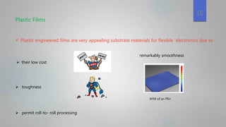 Plastic Films
 Plastic engineered films are very appealing substrate materials for flexible electronics due to
 toughness
 their low cost
 permit roll-to- roll processing
remarkably smoothness
AFM of an PEn
10
 