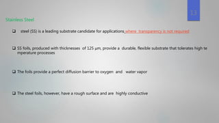 Stainless Steel
 steel (SS) is a leading substrate candidate for applications where transparency is not required
 SS foils, produced with thicknesses of 125 μm, provide a durable, flexible substrate that tolerates high te
mperature processes
 The foils provide a perfect diffusion barrier to oxygen and water vapor
 The steel foils, however, have a rough surface and are highly conductive
13
 