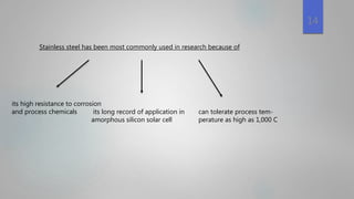 Stainless steel has been most commonly used in research because of
its high resistance to corrosion
and process chemicals its long record of application in
amorphous silicon solar cell
can tolerate process tem-
perature as high as 1,000 C
14
 