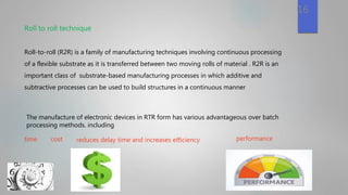 Roll to roll technique
Roll-to-roll (R2R) is a family of manufacturing techniques involving continuous processing
of a flexible substrate as it is transferred between two moving rolls of material . R2R is an
important class of substrate-based manufacturing processes in which additive and
subtractive processes can be used to build structures in a continuous manner
16
The manufacture of electronic devices in RTR form has various advantageous over batch
processing methods. including
time cost reduces delay time and increases eﬃciency performance
 