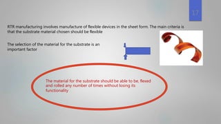 17
RTR manufacturing involves manufacture of ﬂexible devices in the sheet form. The main criteria is
that the substrate material chosen should be ﬂexible
The selection of the material for the substrate is an
important factor
The material for the substrate should be able to be, ﬂexed
and rolled any number of times without losing its
functionality
 