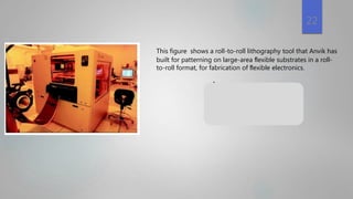 supply roller
This figure shows a roll-to-roll lithography tool that Anvik has
built for patterning on large-area ﬂexible substrates in a roll-
to-roll format, for fabrication of ﬂexible electronics.
copper-on-Kapton
22
 