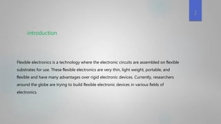 3
Flexible electronics is a technology where the electronic circuits are assembled on ﬂexible
substrates for use. These ﬂexible electronics are very thin, light weight, portable, and
ﬂexible and have many advantages over rigid electronic devices. Currently, researchers
around the globe are trying to build ﬂexible electronic devices in various ﬁelds of
electronics.
introduction
 