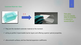 Substrate Materials: Glass
 acting as perfect impermeable barrier layers and offering superior optical properties,
 ultra‐smooth surfaces, and low thermal expansion coefficients
? ? Plate glass
becomes ﬂexible
when its thickness
is reduced to
several 100 μm
8
 They are the standard substrate material at the moment
 