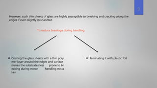  Coating the glass sheets with a thin poly
mer layer around the edges and surface
makes the substrates less prone to br
eaking during minor handling mista
kes
However, such thin sheets of glass are highly susceptible to breaking and cracking along the
edges if even slightly mishandled
To reduce breakage during handling
 laminating it with plastic foil
9
 