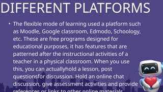 • The flexible mode of learning used a platform such
as Moodle, Google classroom, Edmodo, Schoology,
etc. These are free programs designed for
educational purposes, it has features that are
patterned after the instructional activities of a
teacher in a physical classroom. When you use
this, you can actuallyhold a lesson, post
questionsfor discussion. Hold an online chat
discussion, give assessment activities and provide
DIFFERENT PLATFORMS
 