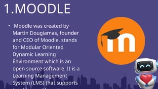 • Moodle was created by
Martin Dougiamas, founder
and CEO of Moodle, stands
for Modular Oriented
Dynamic Learning
Environment which is an
open source software. It is a
Learning Management
System (LMS) that supports
1.MOODLE
 