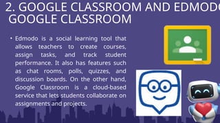 • Edmodo is a social learning tool that
allows teachers to create courses,
assign tasks, and track student
performance. It also has features such
as chat rooms, polls, quizzes, and
discussion boards. On the other hand,
Google Classroom is a cloud-based
service that lets students collaborate on
assignments and projects.
2. GOOGLE CLASSROOM AND EDMODO
GOOGLE CLASSROOM
 