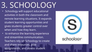 • Schoology will support educational
activities in both the classroom and
remote learning situations. It expands
student learning opportunities and
gives students greater control over
when and how they learn.
• to enhance the learning experience
and streamline communication.
Teachers rely on Schoology to create
and share resources, post
assignments, and assess student
3. SCHOOLOGY
 