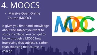 • Massive Open Online
Course (MOOC).
It gives you first-hand knowledge
about the subject you want to
study in college. You can get to
know through a MOOC how
interesting that subject is, rather
than choosing that course in
college
4. MOOCS
 