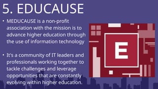 • MEDUCAUSE is a non-profit
association with the mission is to
advance higher education through
the use of information technology
• It's a community of IT leaders and
professionals working together to
tackle challenges and leverage
opportunities that are constantly
evolving within higher education.
5. EDUCAUSE
 