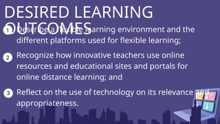 Describe a flexible learning environment and the
different platforms used for flexible learning;
Recognize how innovative teachers use online
resources and educational sites and portals for
online distance learning; and
DESIRED LEARNING
OUTCOMES
1
2
3 Reflect on the use of technology on its relevance and
appropriateness.
 