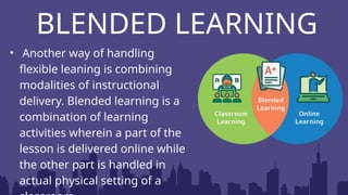 BLENDED LEARNING
• Another way of handling
flexible leaning is combining
modalities of instructional
delivery. Blended learning is a
combination of learning
activities wherein a part of the
lesson is delivered online while
the other part is handled in
actual physical setting of a
 