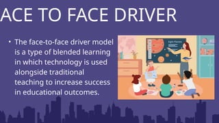 FACE TO FACE DRIVER
• The face-to-face driver model
is a type of blended learning
in which technology is used
alongside traditional
teaching to increase success
in educational outcomes.
 