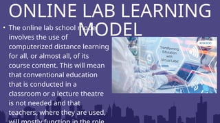 ONLINE LAB LEARNING
MODEL
• The online lab school model
involves the use of
computerized distance learning
for all, or almost all, of its
course content. This will mean
that conventional education
that is conducted in a
classroom or a lecture theatre
is not needed and that
teachers, where they are used,
 