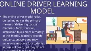 ONLINE DRIVER LEARNING
MODEL
• The online driver model relies
on technology as the primary
means of delivering course
materials. Most, if not all,
instruction takes place remotely
in this model. Teachers provide
guidance, support and may
serve as a resource for students
in times of need, but they do not
 