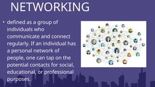 • defined as a group of
individuals who
communicate and connect
regularly. If an individual has
a personal network of
people, one can tap on the
potential contacts for social,
educational, or professional
purposes.
NETWORKING
 