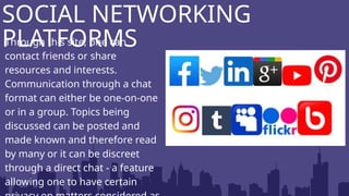 Through this site, one can
contact friends or share
resources and interests.
Communication through a chat
format can either be one-on-one
or in a group. Topics being
discussed can be posted and
made known and therefore read
by many or it can be discreet
through a direct chat - a feature
allowing one to have certain
SOCIAL NETWORKING
PLATFORMS
 