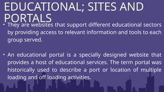 • They are websites that support different educational sectors
by providing access to relevant information and tools to each
group served.
• An educational portal is a specially designed website that
provides a host of educational services. The term portal was
historically used to describe a port or location of multiple
loading and off loading activities.
EDUCATIONAL; SITES AND
PORTALS
 