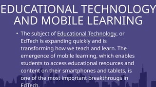 • The subject of Educational Technology, or
EdTech is expanding quickly and is
transforming how we teach and learn. The
emergence of mobile learning, which enables
students to access educational resources and
content on their smartphones and tablets, is
one of the most important breakthrougs in
EDUCATIONAL TECHNOLOGY
AND MOBILE LEARNING
 