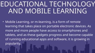 • Mobile Learning, or m-learning, is a form of remote
learning that takes place on portable electronic devices. As
more and more people have access to smartphones and
tablets, and as these gadgets progress and become capable
of running educational apps and software, it is growing in
popularity.
EDUCATIONAL TECHNOLOGY
AND MOBILE LEARNING
 