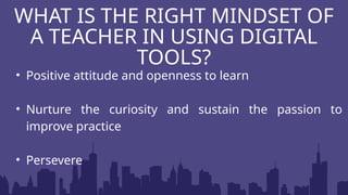 • Positive attitude and openness to learn
• Nurture the curiosity and sustain the passion to
improve practice
• Persevere
WHAT IS THE RIGHT MINDSET OF
A TEACHER IN USING DIGITAL
TOOLS?
 
