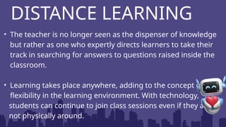 • The teacher is no longer seen as the dispenser of knowledge
but rather as one who expertly directs learners to take their
track in searching for answers to questions raised inside the
classroom.
• Learning takes place anywhere, adding to the concept of
flexibility in the learning environment. With technology,
students can continue to join class sessions even if they are
not physically around.
DISTANCE LEARNING
 
