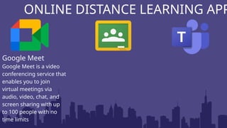 ONLINE DISTANCE LEARNING APP
Google Meet
Google Meet is a video
conferencing service that
enables you to join
virtual meetings via
audio, video, chat, and
screen sharing with up
to 100 people with no
time limits
 
