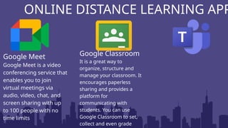 ONLINE DISTANCE LEARNING APP
Google Meet
Google Meet is a video
conferencing service that
enables you to join
virtual meetings via
audio, video, chat, and
screen sharing with up
to 100 people with no
time limits
Google Classroom
It is a great way to
organize, structure and
manage your classroom. It
encourages paperless
sharing and provides a
platform for
communicating with
students. You can use
Google Classroom to set,
collect and even grade
 