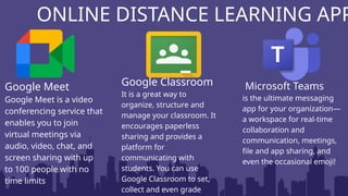 ONLINE DISTANCE LEARNING APP
Google Meet
Google Meet is a video
conferencing service that
enables you to join
virtual meetings via
audio, video, chat, and
screen sharing with up
to 100 people with no
time limits
Google Classroom
It is a great way to
organize, structure and
manage your classroom. It
encourages paperless
sharing and provides a
platform for
communicating with
students. You can use
Google Classroom to set,
collect and even grade
Microsoft Teams
is the ultimate messaging
app for your organization—
a workspace for real-time
collaboration and
communication, meetings,
file and app sharing, and
even the occasional emoji!
 