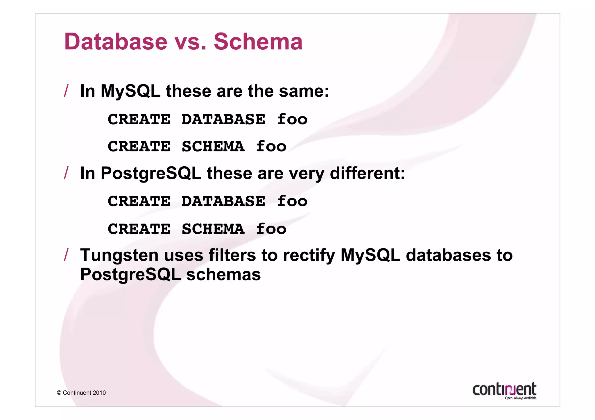 Database vs. Schema

  /  In MySQL these are the same:
    ! !CREATE DATABASE foo!
    ! !CREATE SCHEMA foo!
  /  In PostgreSQL these are very different:
                    CREATE DATABASE foo!
    ! !CREATE SCHEMA foo!
  /  Tungsten uses filters to rectify MySQL databases to
     PostgreSQL schemas




© Continuent 2010
 