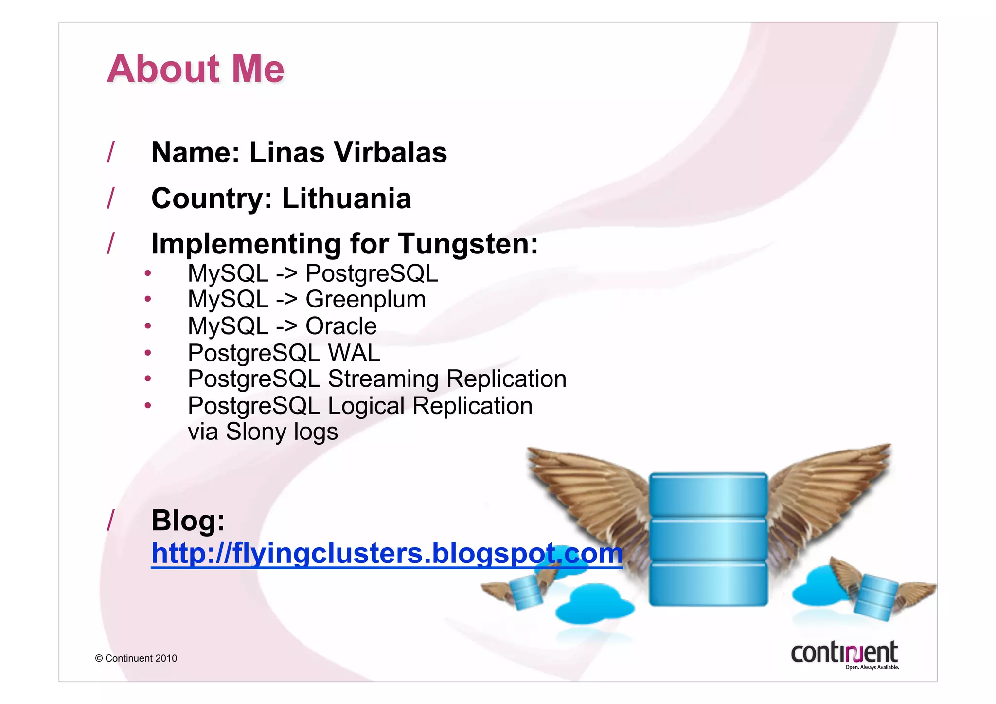 /        Name: Linas Virbalas
  /        Country: Lithuania
  /        Implementing for Tungsten:
         •          MySQL -> PostgreSQL
         •          MySQL -> Greenplum
         •          MySQL -> Oracle
         •          PostgreSQL WAL
         •          PostgreSQL Streaming Replication
         •          PostgreSQL Logical Replication
                    via Slony logs


  /        Blog:
           http://flyingclusters.blogspot.com


© Continuent 2010
 
