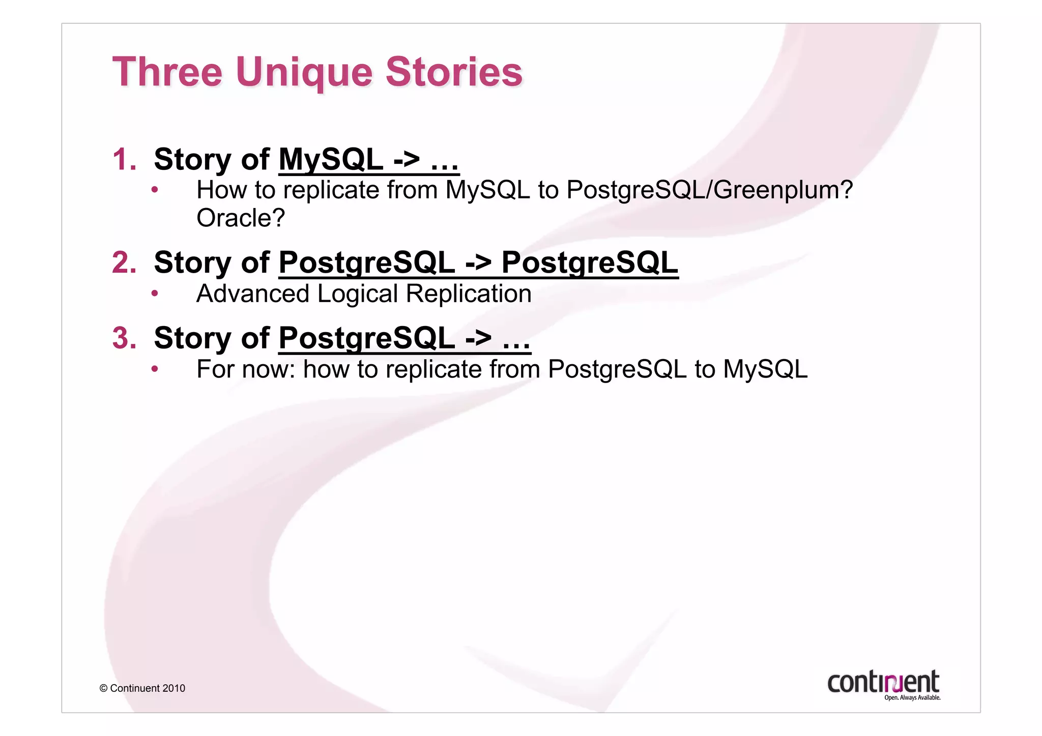 1.  Story of MySQL -> …
         •          How to replicate from MySQL to PostgreSQL/Greenplum?
                    Oracle?
  2.  Story of PostgreSQL -> PostgreSQL
         •          Advanced Logical Replication
  3.  Story of PostgreSQL -> …
         •          For now: how to replicate from PostgreSQL to MySQL




© Continuent 2010
 