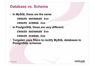 Database vs. Schema

  /  In MySQL these are the same:
    ! !CREATE DATABASE foo!
    ! !CREATE SCHEMA foo!
  /  In PostgreSQL these are very different:
                    CREATE DATABASE foo!
    ! !CREATE SCHEMA foo!
  /  Tungsten uses filters to rectify MySQL databases to
     PostgreSQL schemas




© Continuent 2010
 