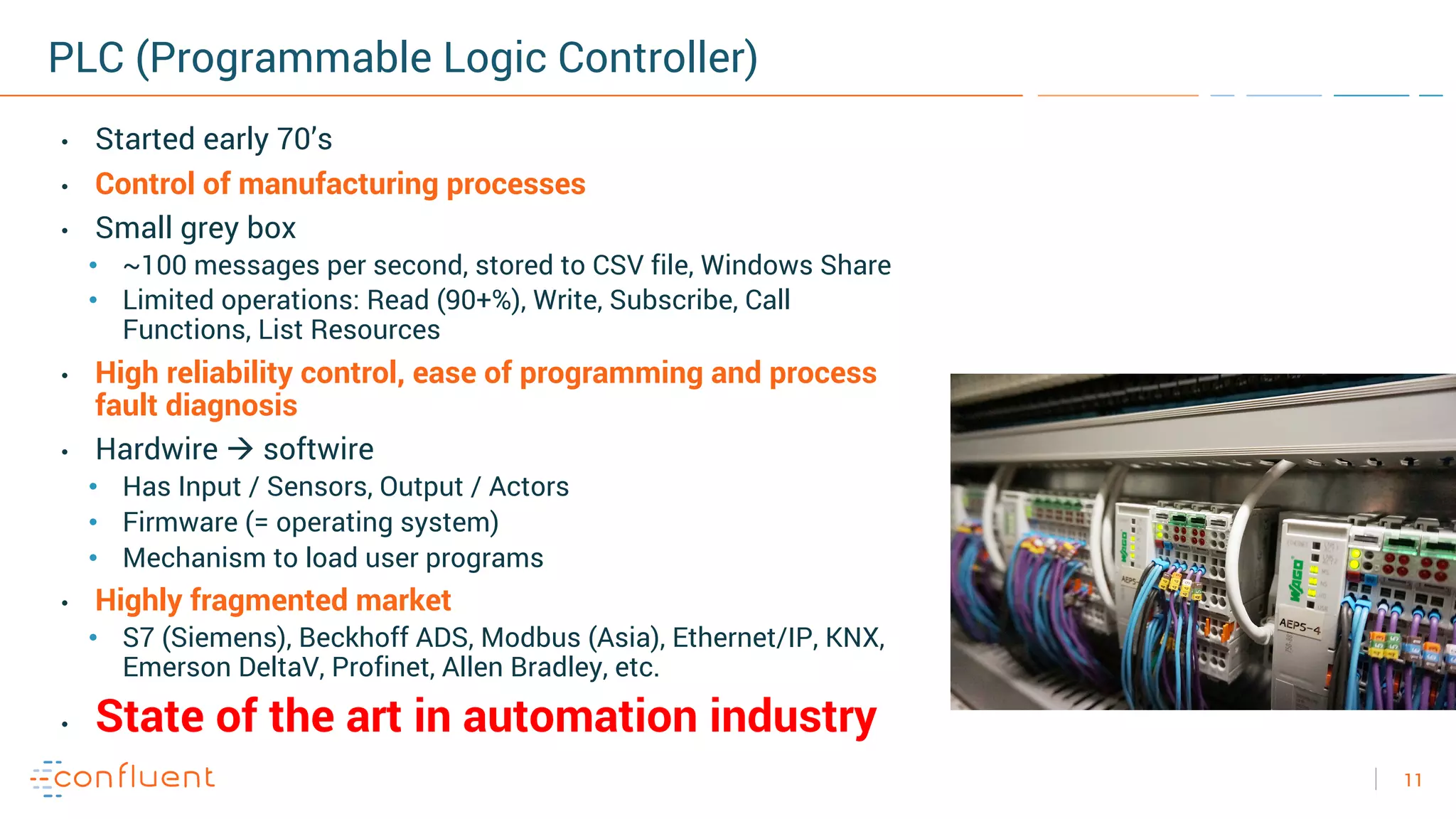 11
PLC (Programmable Logic Controller)
• Started early 70’s
• Control of manufacturing processes
• Small grey box
• ~100 messages per second, stored to CSV file, Windows Share
• Limited operations: Read (90+%), Write, Subscribe, Call
Functions, List Resources
• High reliability control, ease of programming and process
fault diagnosis
• Hardwire à softwire
• Has Input / Sensors, Output / Actors
• Firmware (= operating system)
• Mechanism to load user programs
• Highly fragmented market
• S7 (Siemens), Beckhoff ADS, Modbus (Asia), Ethernet/IP, KNX,
Emerson DeltaV, Profinet, Allen Bradley, etc.
• State of the art in automation industry
 