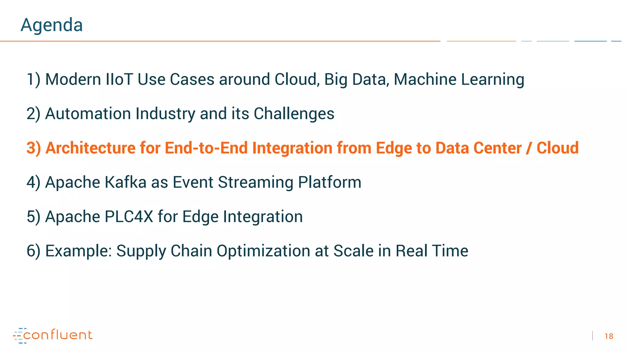 18
Agenda
1) Modern IIoT Use Cases around Cloud, Big Data, Machine Learning
2) Automation Industry and its Challenges
3) Architecture for End-to-End Integration from Edge to Data Center / Cloud
4) Apache Kafka as Event Streaming Platform
5) Apache PLC4X for Edge Integration
6) Example: Supply Chain Optimization at Scale in Real Time
 