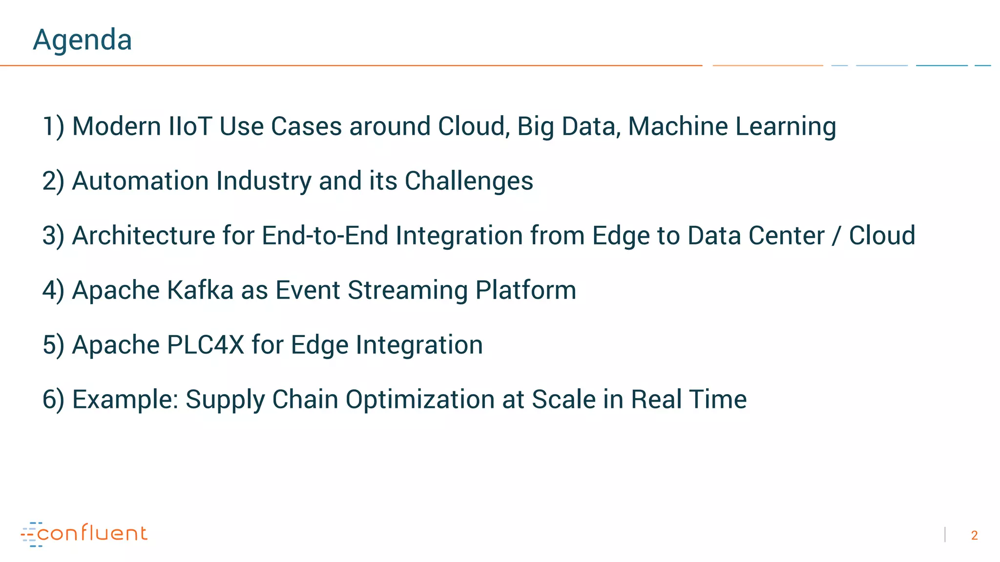 2
Agenda
1) Modern IIoT Use Cases around Cloud, Big Data, Machine Learning
2) Automation Industry and its Challenges
3) Architecture for End-to-End Integration from Edge to Data Center / Cloud
4) Apache Kafka as Event Streaming Platform
5) Apache PLC4X for Edge Integration
6) Example: Supply Chain Optimization at Scale in Real Time
 