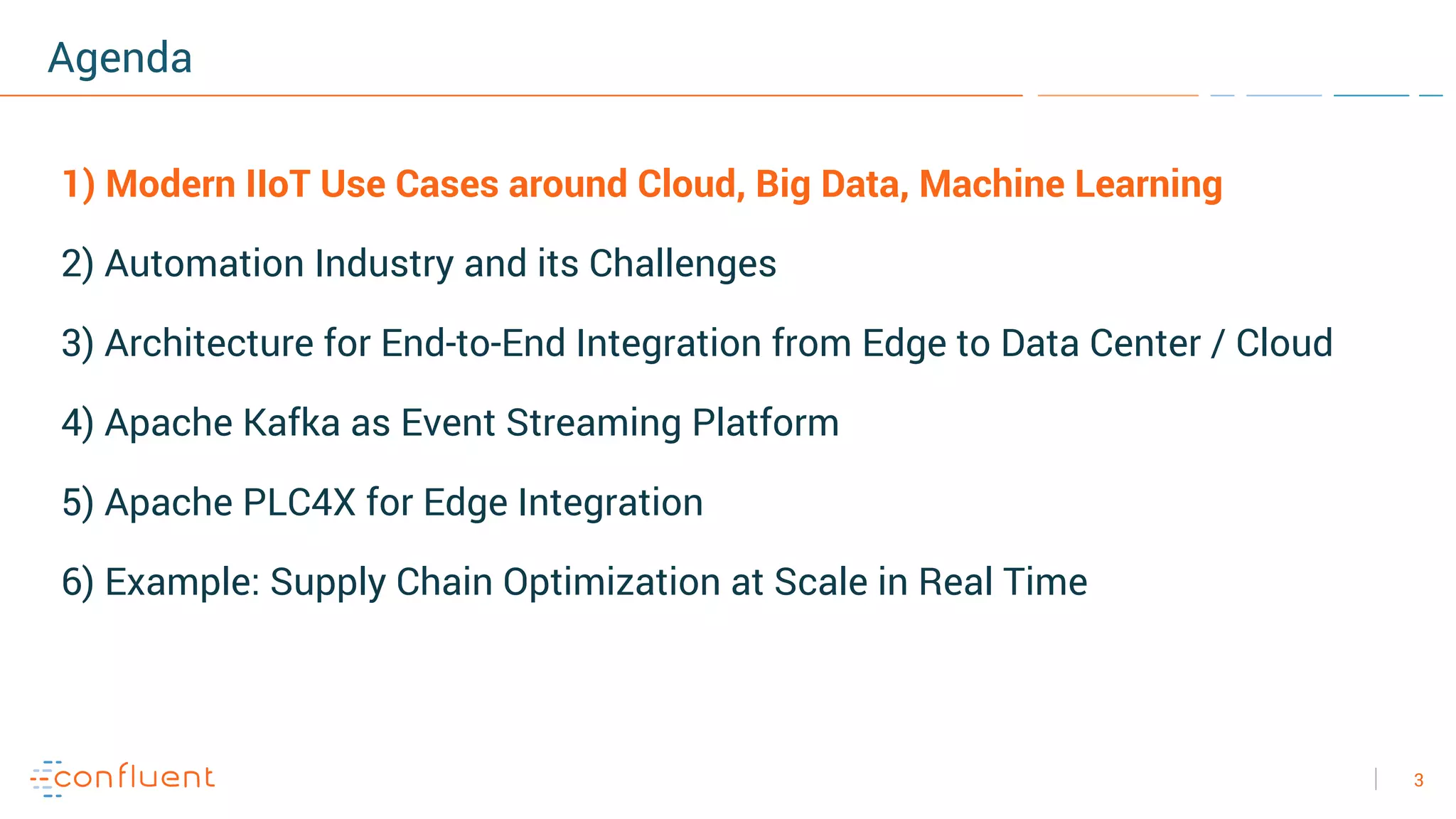 3
Agenda
1) Modern IIoT Use Cases around Cloud, Big Data, Machine Learning
2) Automation Industry and its Challenges
3) Architecture for End-to-End Integration from Edge to Data Center / Cloud
4) Apache Kafka as Event Streaming Platform
5) Apache PLC4X for Edge Integration
6) Example: Supply Chain Optimization at Scale in Real Time
 