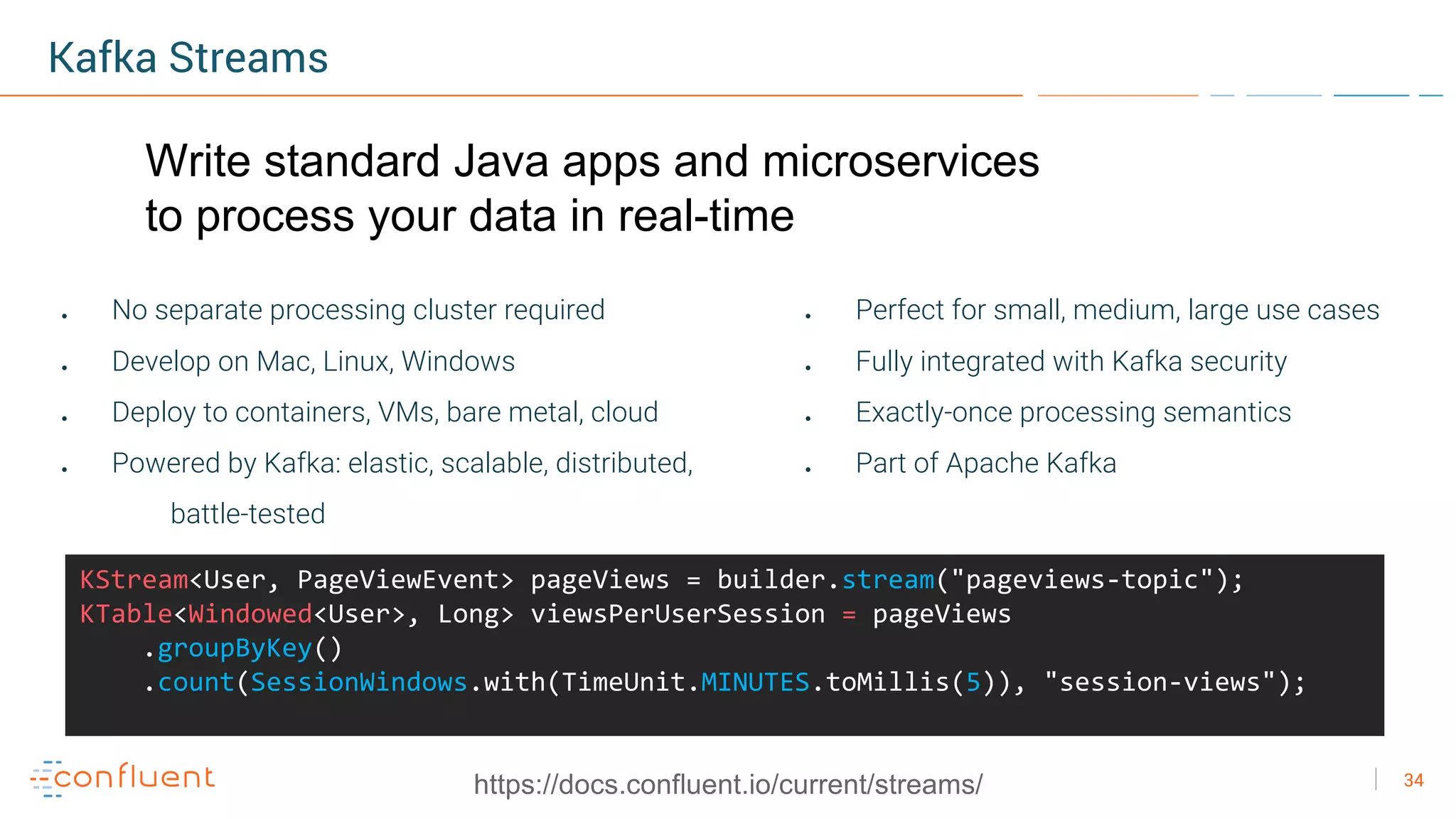 34
Kafka Streams
● No separate processing cluster required
● Develop on Mac, Linux, Windows
● Deploy to containers, VMs, bare metal, cloud
● Powered by Kafka: elastic, scalable, distributed,
battle-tested
● Perfect for small, medium, large use cases
● Fully integrated with Kafka security
● Exactly-once processing semantics
● Part of Apache Kafka
KStream<User, PageViewEvent> pageViews = builder.stream("pageviews-topic");
KTable<Windowed<User>, Long> viewsPerUserSession = pageViews
.groupByKey()
.count(SessionWindows.with(TimeUnit.MINUTES.toMillis(5)), "session-views");
https://docs.confluent.io/current/streams/
Write standard Java apps and microservices
to process your data in real-time
 