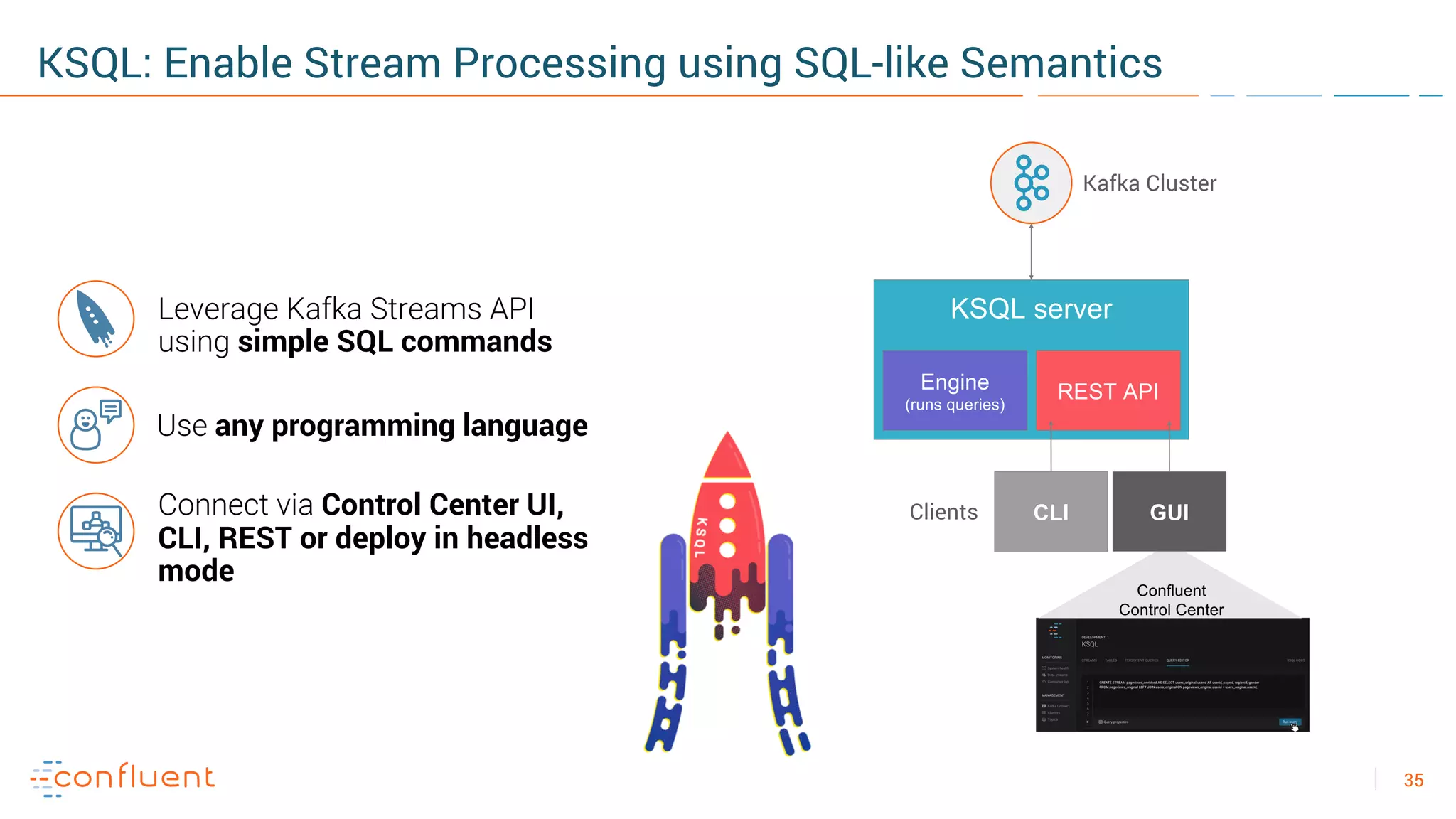 35
KSQL: Enable Stream Processing using SQL-like Semantics
Leverage Kafka Streams API
using simple SQL commands
KSQL server
Engine
(runs queries)
REST API
CLIClients
Confluent
Control Center
GUI
Kafka Cluster
Use any programming language
Connect via Control Center UI,
CLI, REST or deploy in headless
mode
 