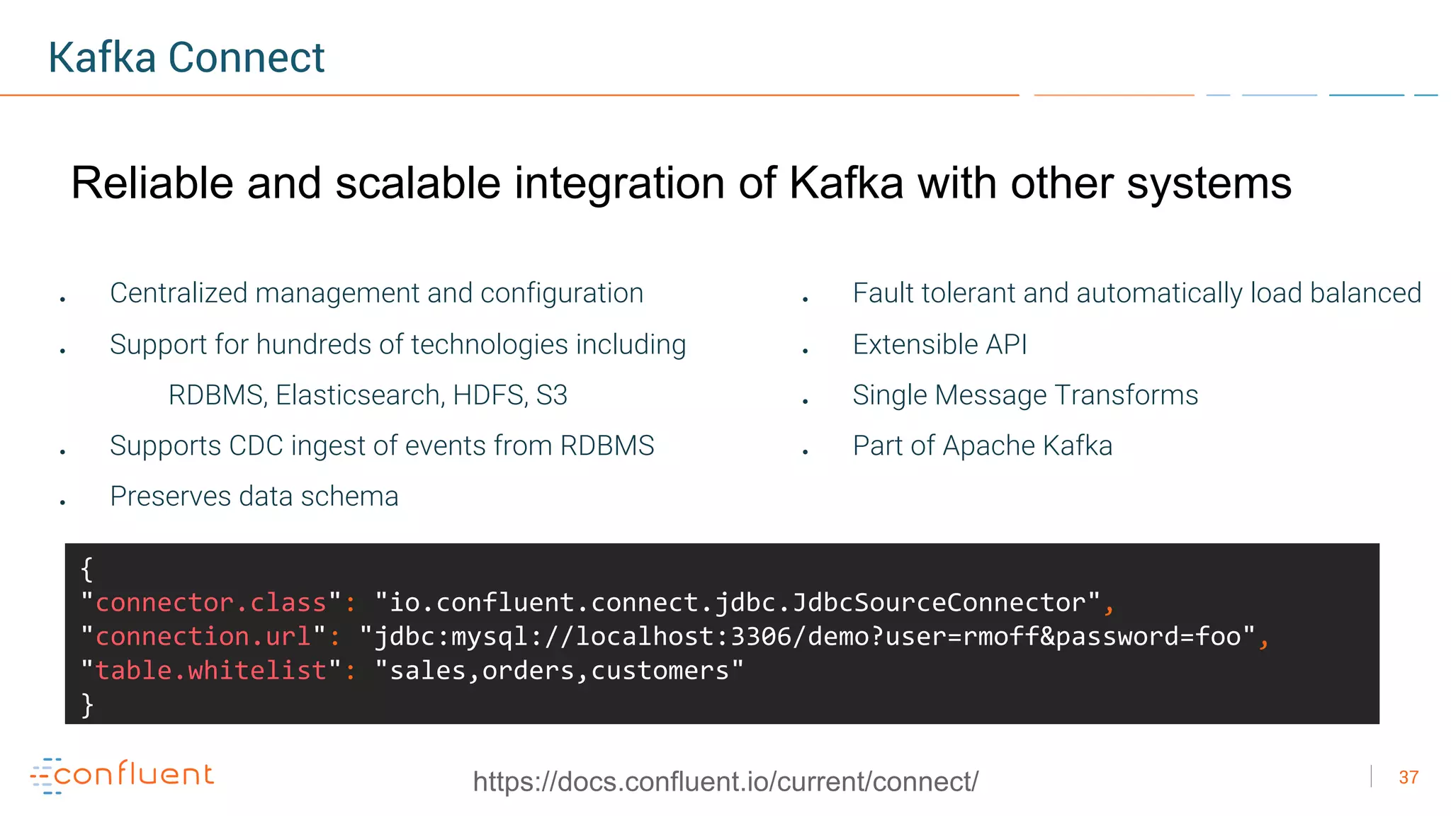 37
Kafka Connect
● Centralized management and configuration
● Support for hundreds of technologies including
RDBMS, Elasticsearch, HDFS, S3
● Supports CDC ingest of events from RDBMS
● Preserves data schema
● Fault tolerant and automatically load balanced
● Extensible API
● Single Message Transforms
● Part of Apache Kafka
{
"connector.class": "io.confluent.connect.jdbc.JdbcSourceConnector",
"connection.url": "jdbc:mysql://localhost:3306/demo?user=rmoff&password=foo",
"table.whitelist": "sales,orders,customers"
}
https://docs.confluent.io/current/connect/
Reliable and scalable integration of Kafka with other systems
 