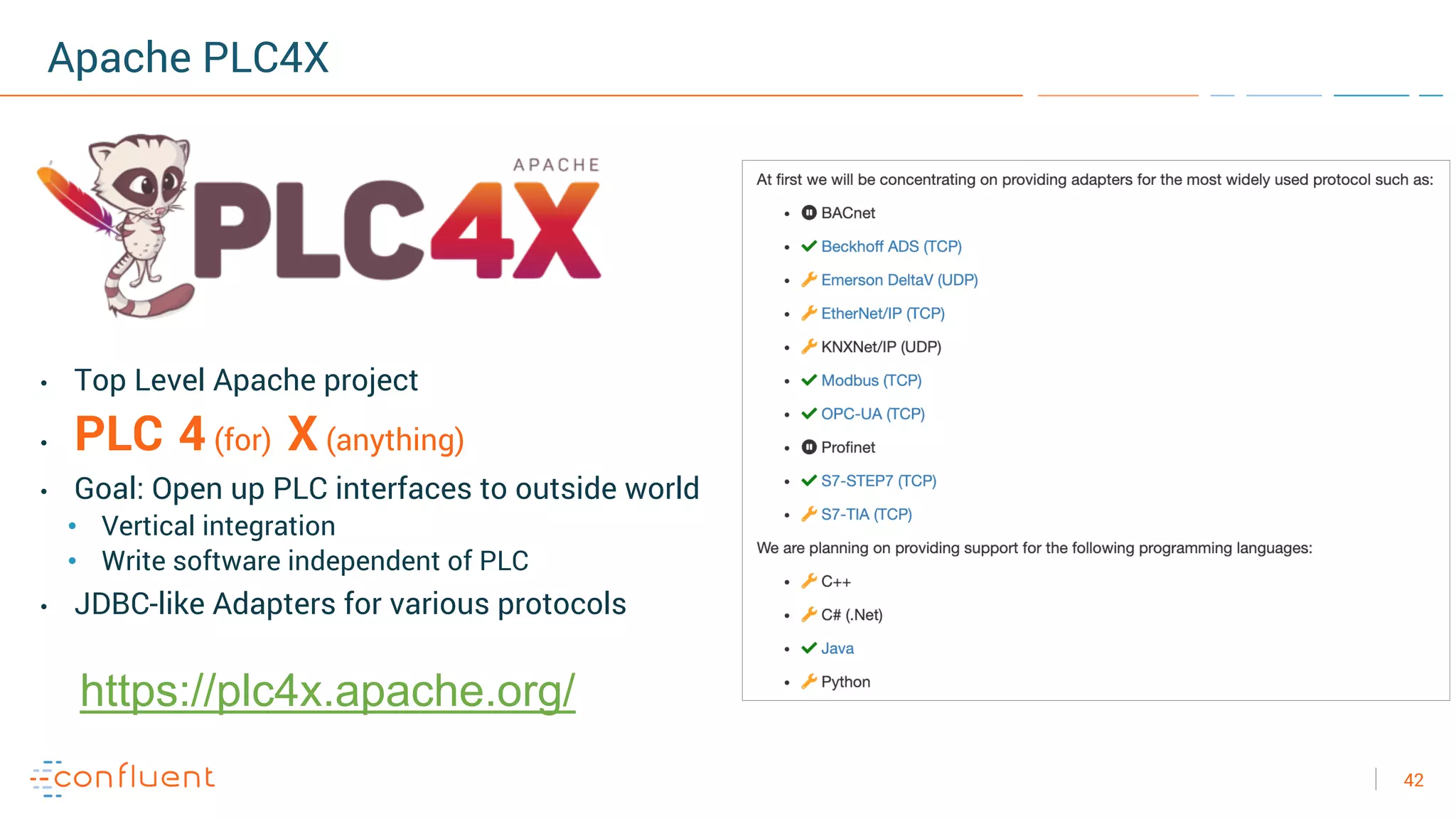 42
Apache PLC4X
• Top Level Apache project
• PLC 4 (for) X (anything)
• Goal: Open up PLC interfaces to outside world
• Vertical integration
• Write software independent of PLC
• JDBC-like Adapters for various protocols
https://plc4x.apache.org/
 
