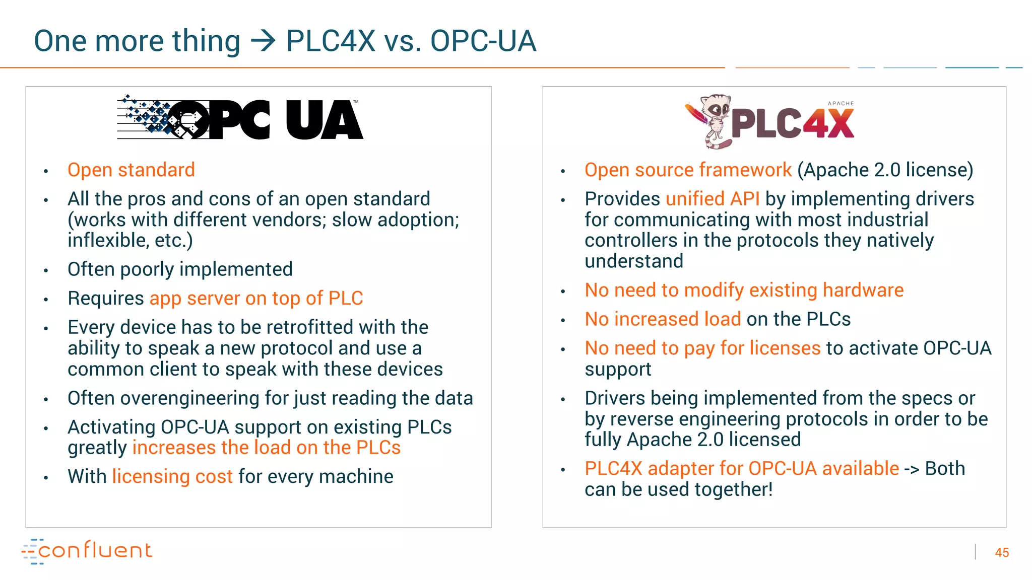 45
One more thing à PLC4X vs. OPC-UA
• Open standard
• All the pros and cons of an open standard
(works with different vendors; slow adoption;
inflexible, etc.)
• Often poorly implemented
• Requires app server on top of PLC
• Every device has to be retrofitted with the
ability to speak a new protocol and use a
common client to speak with these devices
• Often overengineering for just reading the data
• Activating OPC-UA support on existing PLCs
greatly increases the load on the PLCs
• With licensing cost for every machine
• Open source framework (Apache 2.0 license)
• Provides unified API by implementing drivers
for communicating with most industrial
controllers in the protocols they natively
understand
• No need to modify existing hardware
• No increased load on the PLCs
• No need to pay for licenses to activate OPC-UA
support
• Drivers being implemented from the specs or
by reverse engineering protocols in order to be
fully Apache 2.0 licensed
• PLC4X adapter for OPC-UA available -> Both
can be used together!
 