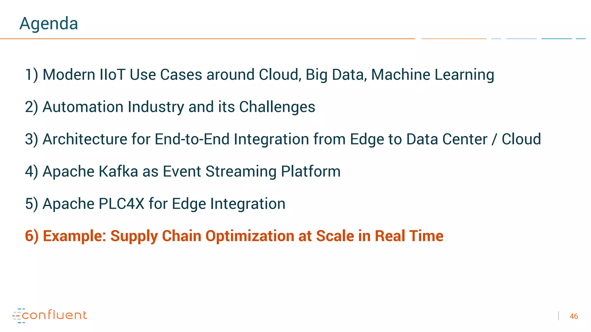 46
Agenda
1) Modern IIoT Use Cases around Cloud, Big Data, Machine Learning
2) Automation Industry and its Challenges
3) Architecture for End-to-End Integration from Edge to Data Center / Cloud
4) Apache Kafka as Event Streaming Platform
5) Apache PLC4X for Edge Integration
6) Example: Supply Chain Optimization at Scale in Real Time
 