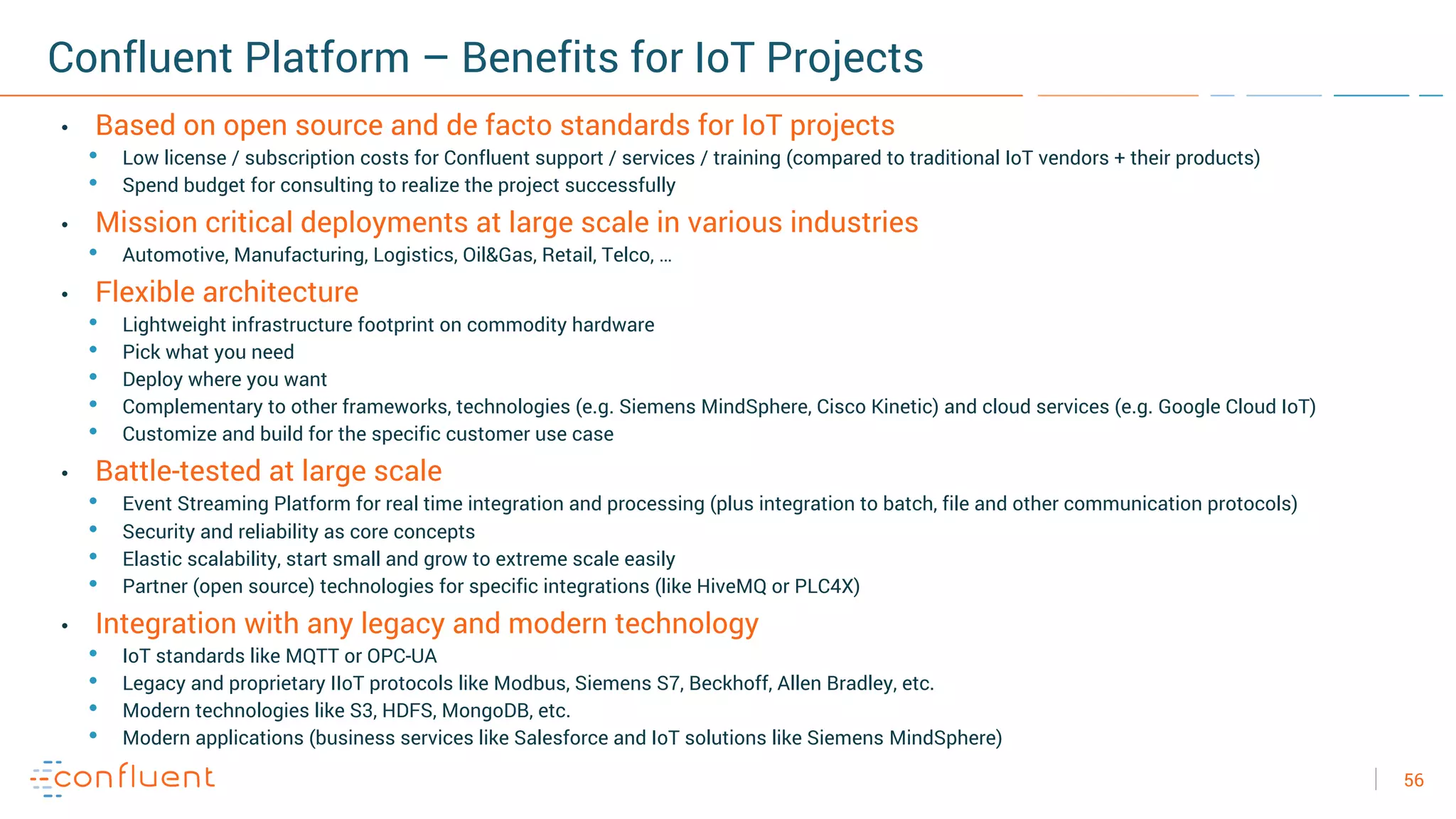 56
Confluent Platform – Benefits for IoT Projects
• Based on open source and de facto standards for IoT projects
• Low license / subscription costs for Confluent support / services / training (compared to traditional IoT vendors + their products)
• Spend budget for consulting to realize the project successfully
• Mission critical deployments at large scale in various industries
• Automotive, Manufacturing, Logistics, Oil&Gas, Retail, Telco, …
• Flexible architecture
• Lightweight infrastructure footprint on commodity hardware
• Pick what you need
• Deploy where you want
• Complementary to other frameworks, technologies (e.g. Siemens MindSphere, Cisco Kinetic) and cloud services (e.g. Google Cloud IoT)
• Customize and build for the specific customer use case
• Battle-tested at large scale
• Event Streaming Platform for real time integration and processing (plus integration to batch, file and other communication protocols)
• Security and reliability as core concepts
• Elastic scalability, start small and grow to extreme scale easily
• Partner (open source) technologies for specific integrations (like HiveMQ or PLC4X)
• Integration with any legacy and modern technology
• IoT standards like MQTT or OPC-UA
• Legacy and proprietary IIoT protocols like Modbus, Siemens S7, Beckhoff, Allen Bradley, etc.
• Modern technologies like S3, HDFS, MongoDB, etc.
• Modern applications (business services like Salesforce and IoT solutions like Siemens MindSphere)
 