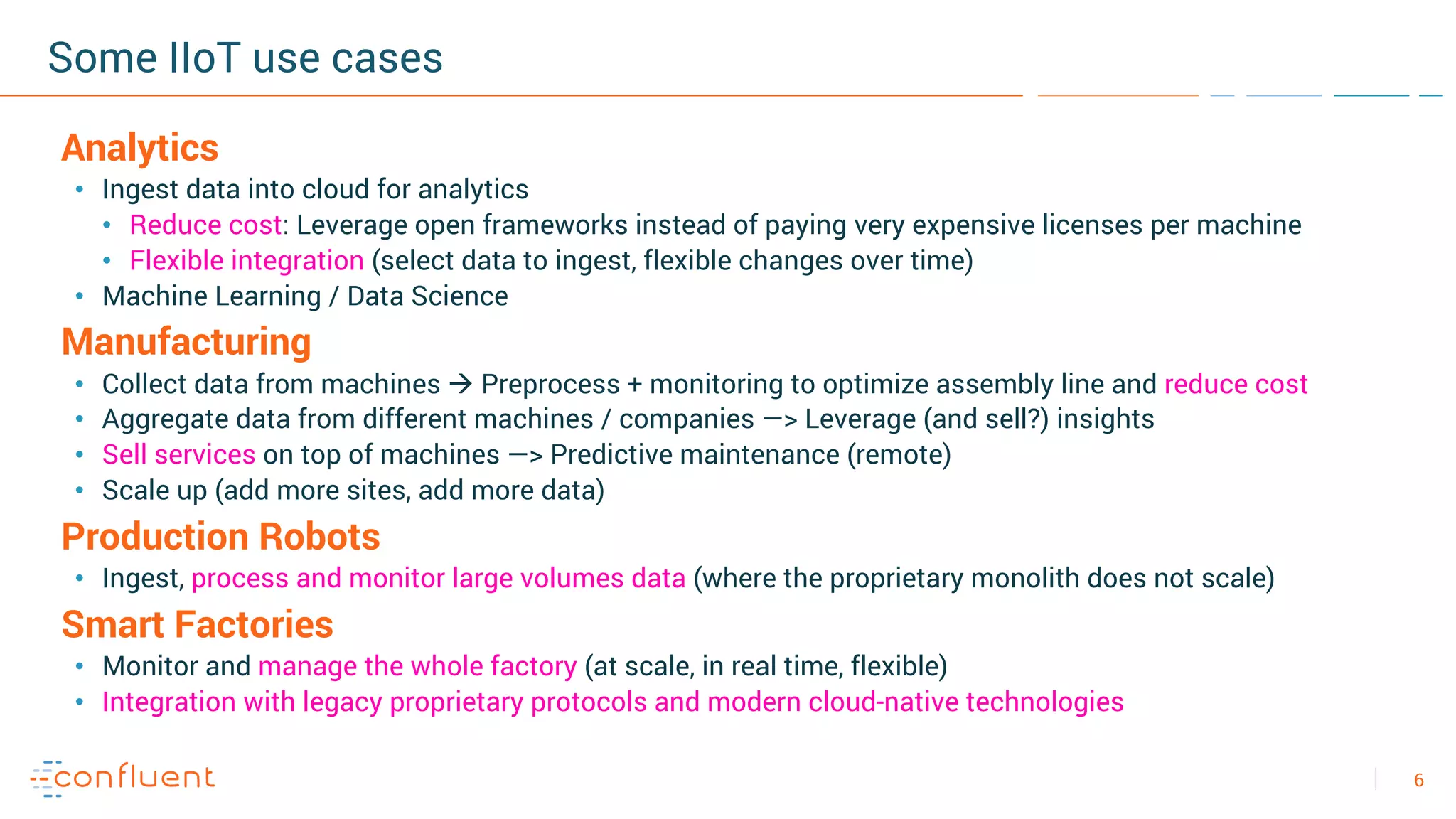 6
Some IIoT use cases
Analytics
• Ingest data into cloud for analytics
• Reduce cost: Leverage open frameworks instead of paying very expensive licenses per machine
• Flexible integration (select data to ingest, flexible changes over time)
• Machine Learning / Data Science
Manufacturing
• Collect data from machines à Preprocess + monitoring to optimize assembly line and reduce cost
• Aggregate data from different machines / companies —> Leverage (and sell?) insights
• Sell services on top of machines —> Predictive maintenance (remote)
• Scale up (add more sites, add more data)
Production Robots
• Ingest, process and monitor large volumes data (where the proprietary monolith does not scale)
Smart Factories
• Monitor and manage the whole factory (at scale, in real time, flexible)
• Integration with legacy proprietary protocols and modern cloud-native technologies
 