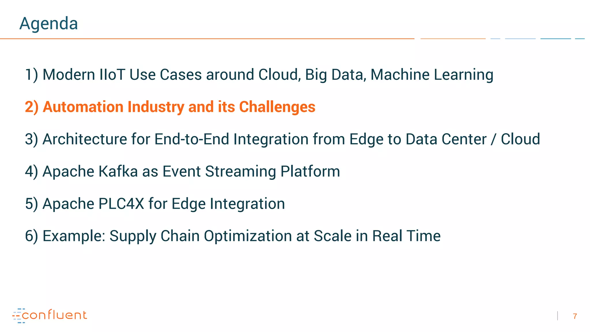 7
Agenda
1) Modern IIoT Use Cases around Cloud, Big Data, Machine Learning
2) Automation Industry and its Challenges
3) Architecture for End-to-End Integration from Edge to Data Center / Cloud
4) Apache Kafka as Event Streaming Platform
5) Apache PLC4X for Edge Integration
6) Example: Supply Chain Optimization at Scale in Real Time
 