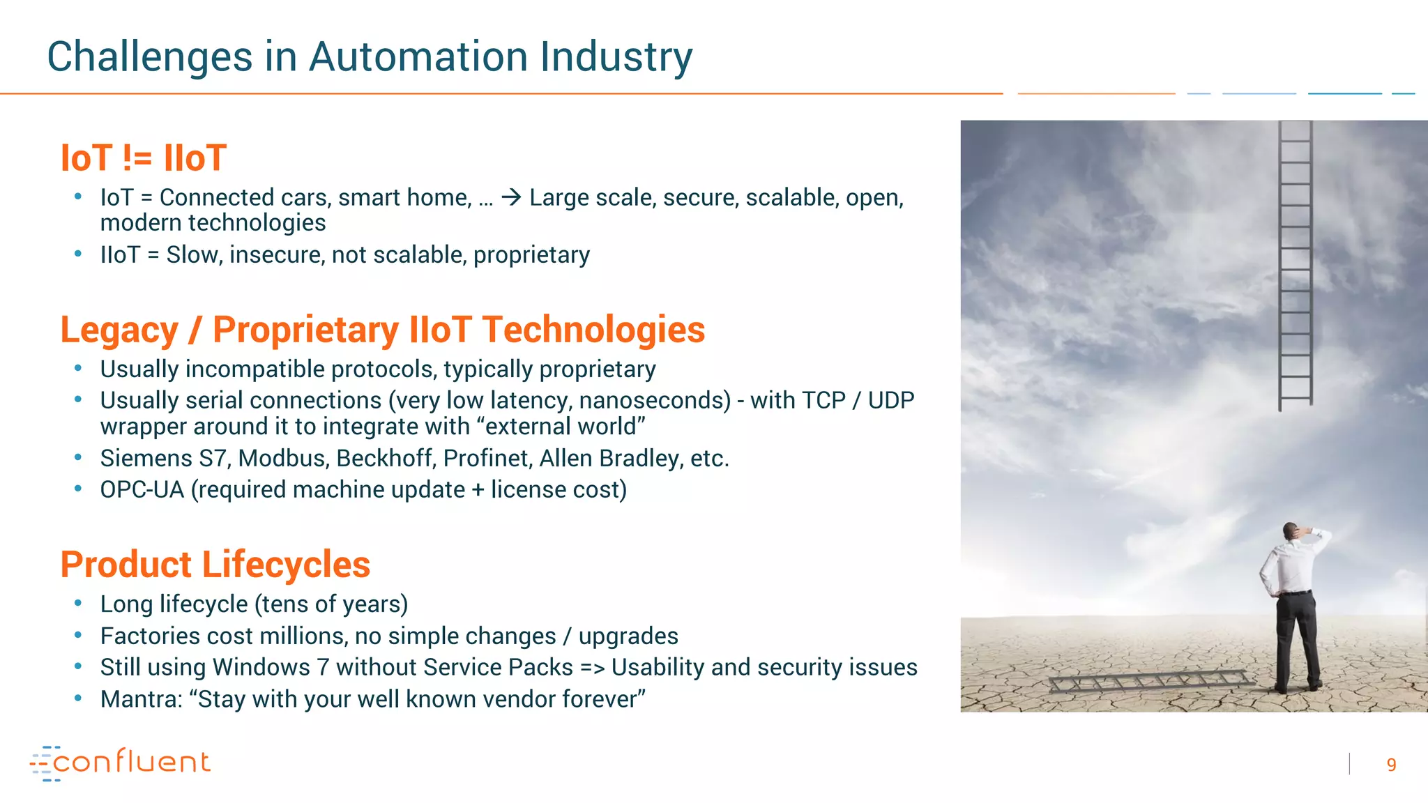 9
Challenges in Automation Industry
IoT != IIoT
• IoT = Connected cars, smart home, … à Large scale, secure, scalable, open,
modern technologies
• IIoT = Slow, insecure, not scalable, proprietary
Legacy / Proprietary IIoT Technologies
• Usually incompatible protocols, typically proprietary
• Usually serial connections (very low latency, nanoseconds) - with TCP / UDP
wrapper around it to integrate with “external world”
• Siemens S7, Modbus, Beckhoff, Profinet, Allen Bradley, etc.
• OPC-UA (required machine update + license cost)
Product Lifecycles
• Long lifecycle (tens of years)
• Factories cost millions, no simple changes / upgrades
• Still using Windows 7 without Service Packs => Usability and security issues
• Mantra: “Stay with your well known vendor forever”
 