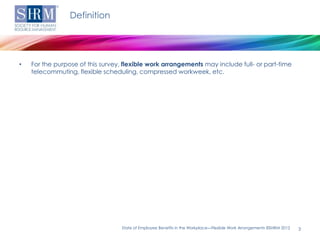Definition




•   For the purpose of this survey, flexible work arrangements may include full- or part-time
    telecommuting, flexible scheduling, compressed workweek, etc.




                                   State of Employee Benefits in the Workplace—Flexible Work Arrangements ©SHRM 2012   3
 